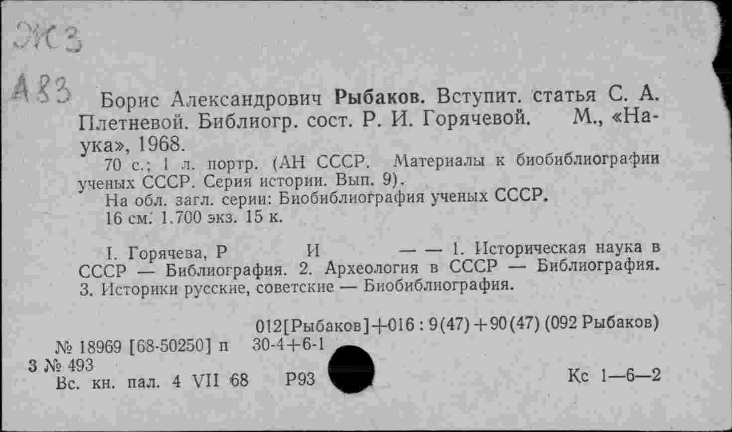 ﻿
Борис Александрович Рыбаков. Вступит, статья С. А. Плетневой. Библиогр. сост. Р. И. Горячевой. М., «Наука», 1968.
70 с.; 1 л. портр. (АН СССР. Материалы к биобиблиографии ученых СССР. Серия истории. Вып. 9).
На обл. загл. серии: Биобиблиография ученых СССР.
16 см. 1.700 экз. 15 к.
I. Горячева, Р	И	-----1- Историческая наука в
СССР — Библиография. 2. Археология в СССР — Библиография.
3. Историки русские, советские — Биобиблиография.
012[Рыбаков]+016 : 9(47) +90(47) (092 Рыбаков)
№ 18969 [68-50250] п 30-4+6-1
3 № 493
Вс. кн. пал. 4 VII 68	Р93
Кс 1-6-2